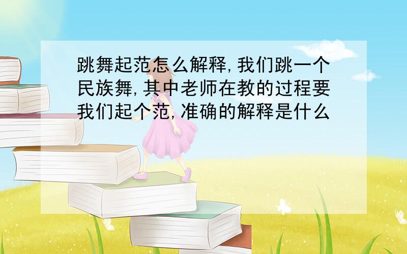 跳舞起范怎么解释,我们跳一个民族舞,其中老师在教的过程要我们起个范,准确的解释是什么