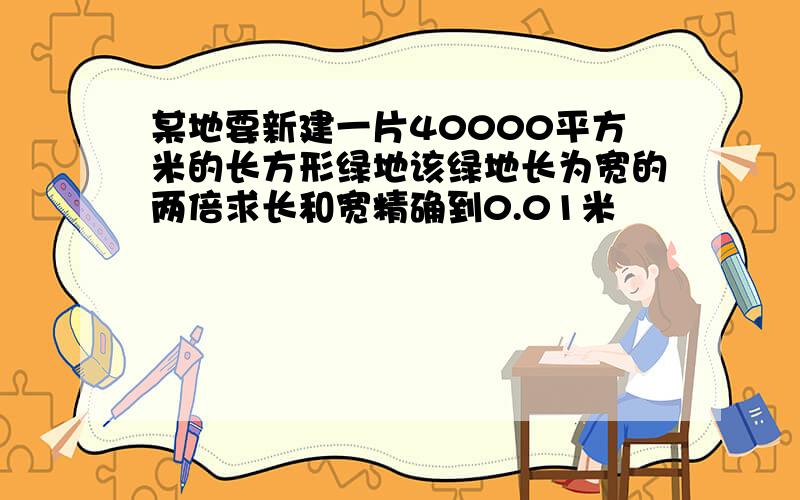 某地要新建一片40000平方米的长方形绿地该绿地长为宽的两倍求长和宽精确到0.01米