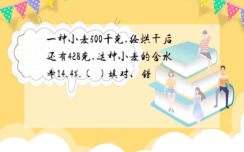 一种小麦500千克,经烘干后还有428克,这种小麦的含水率14.4%.( )填对、错