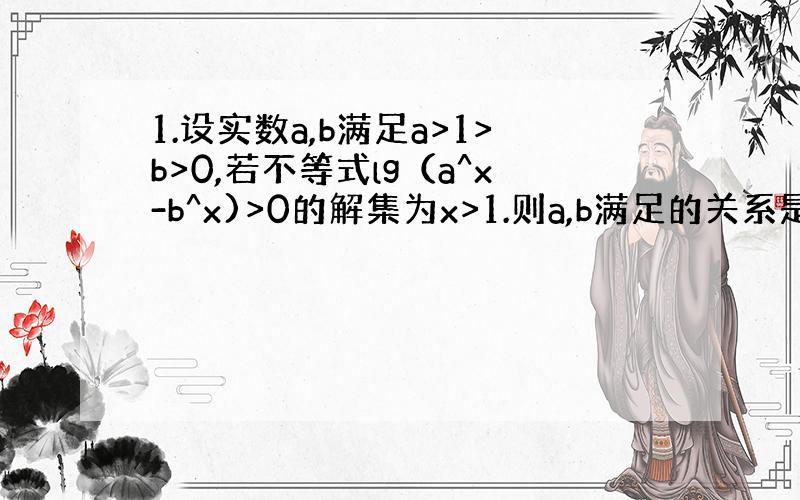 1.设实数a,b满足a>1>b>0,若不等式lg（a^x-b^x)>0的解集为x>1.则a,b满足的关系是（a=b+1）