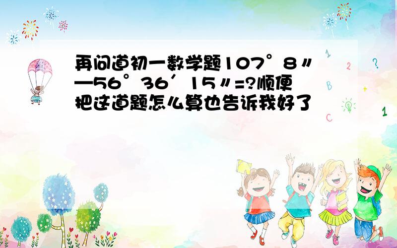 再问道初一数学题107°8〃—56°36′15〃=?顺便把这道题怎么算也告诉我好了