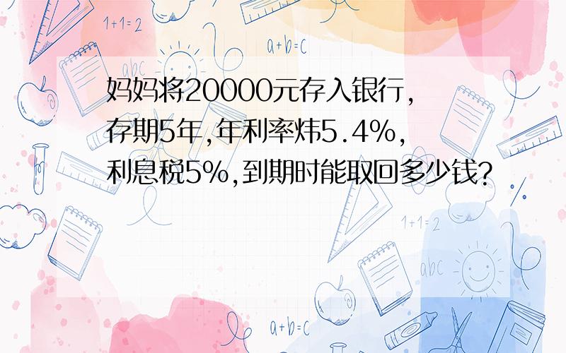 妈妈将20000元存入银行,存期5年,年利率炜5.4%,利息税5%,到期时能取回多少钱?