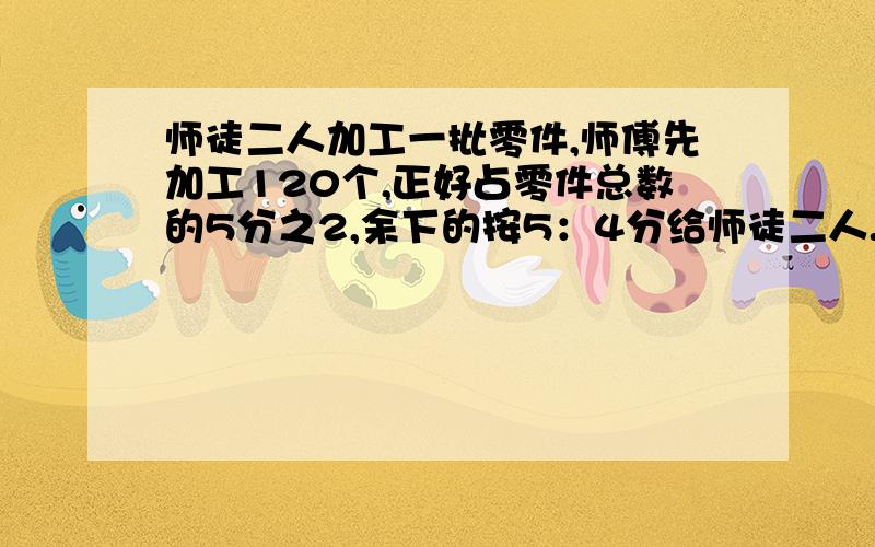 师徒二人加工一批零件,师傅先加工120个,正好占零件总数的5分之2,余下的按5：4分给师徒二人.