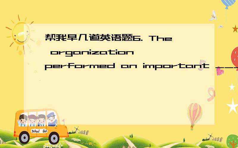 帮我早几道英语题6. The organization performed an important _____ in