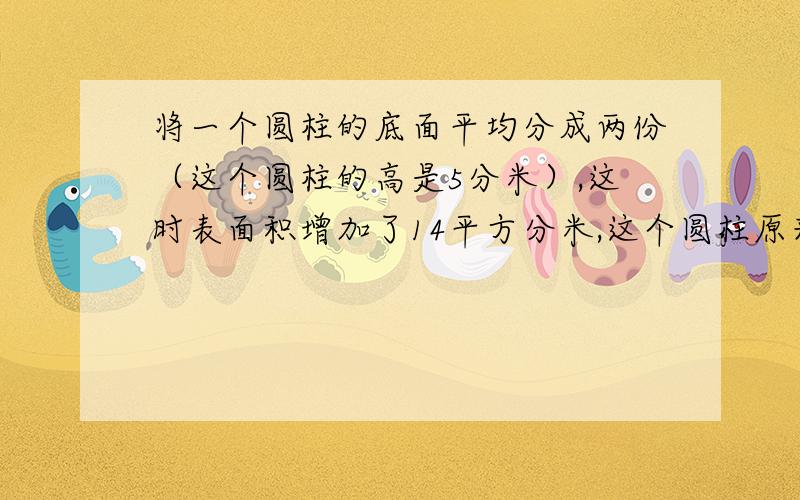 将一个圆柱的底面平均分成两份（这个圆柱的高是5分米）,这时表面积增加了14平方分米,这个圆柱原来的表