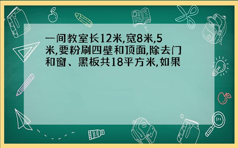 一间教室长12米,宽8米,5米,要粉刷四壁和顶面,除去门和窗、黑板共18平方米,如果