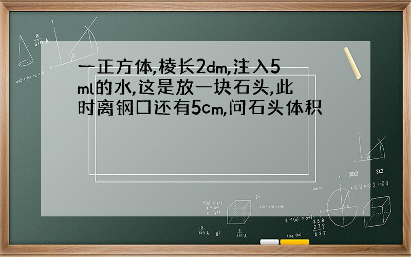 一正方体,棱长2dm,注入5ml的水,这是放一块石头,此时离钢口还有5cm,问石头体积