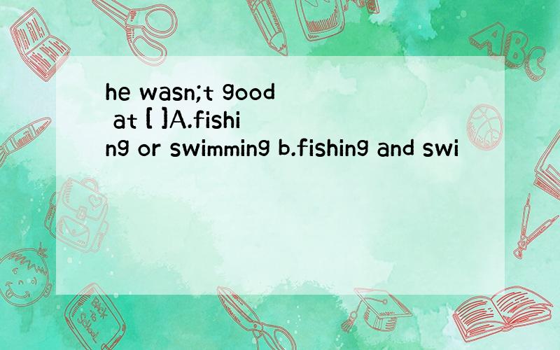 he wasn;t good at [ ]A.fishing or swimming b.fishing and swi