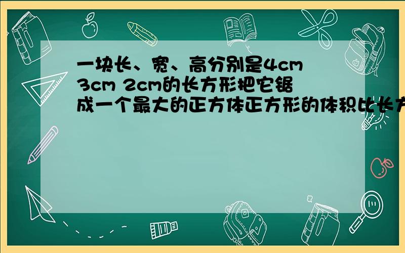 一块长、宽、高分别是4cm 3cm 2cm的长方形把它锯成一个最大的正方体正方形的体积比长方形的体积少百分之几