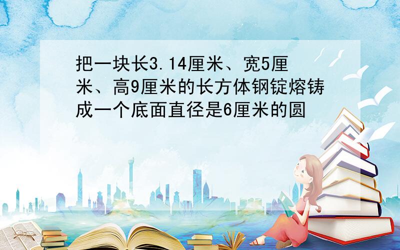 把一块长3.14厘米、宽5厘米、高9厘米的长方体钢锭熔铸成一个底面直径是6厘米的圆