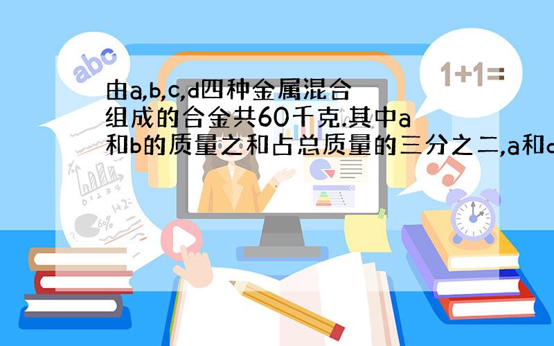 由a,b,c,d四种金属混合组成的合金共60千克.其中a和b的质量之和占总质量的三分之二,a和d的质量之和占