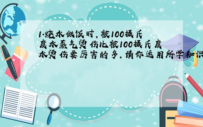 1.烧水做饭时,被100摄氏度水蒸气烫伤比被100摄氏度水烫伤要厉害的多,请你运用所学知识进行解释.