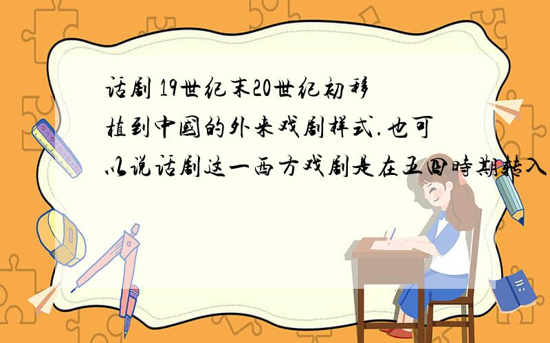 话剧 19世纪末20世纪初移植到中国的外来戏剧样式.也可以说话剧这一西方戏剧是在五四时期转入中的.对吗?