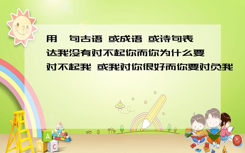 用一句古语 或成语 或诗句表达我没有对不起你而你为什么要对不起我 或我对你很好而你要对负我