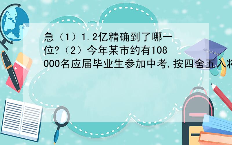 急（1）1.2亿精确到了哪一位?（2）今年某市约有108000名应届毕业生参加中考,按四舍五入将108000精确到万位,