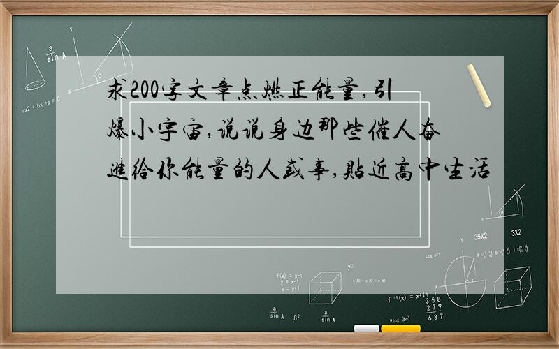 求200字文章点燃正能量,引爆小宇宙,说说身边那些催人奋进给你能量的人或事,贴近高中生活