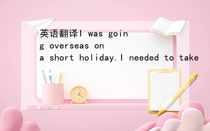 英语翻译I was going overseas on a short holiday.I needed to take