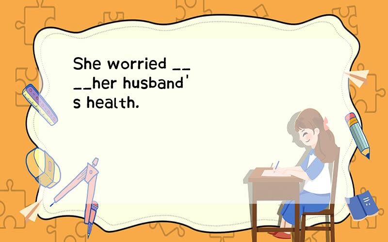 She worried ____her husband's health.