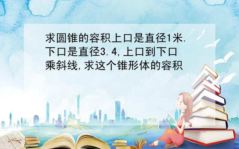 求圆锥的容积上口是直径1米.下口是直径3.4,上口到下口乘斜线,求这个锥形体的容积