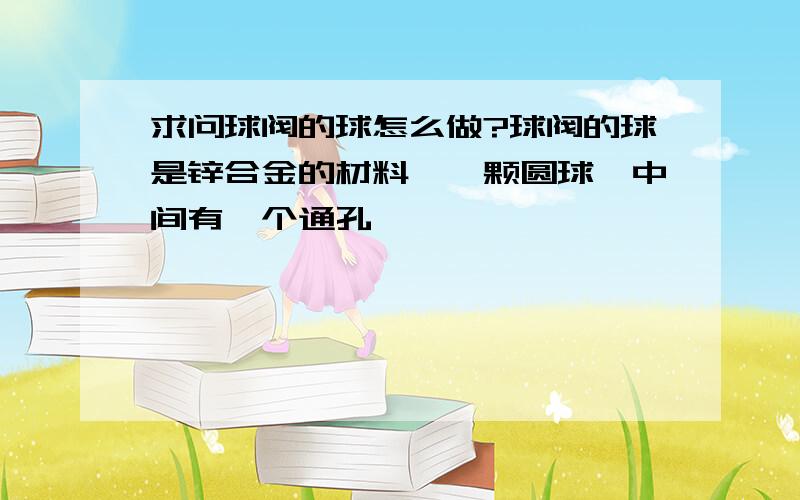 求问球阀的球怎么做?球阀的球是锌合金的材料,一颗圆球,中间有一个通孔