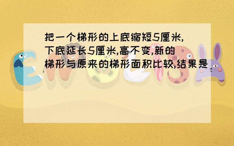 把一个梯形的上底缩短5厘米,下底延长5厘米,高不变,新的梯形与原来的梯形面积比较,结果是（ ）