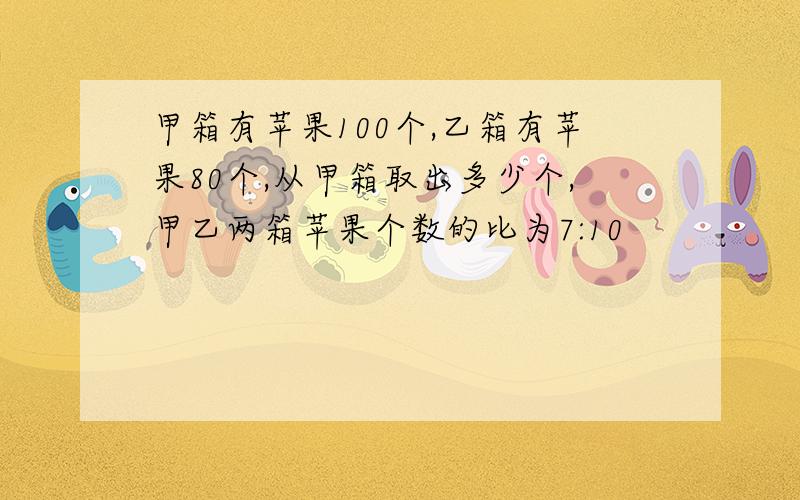 甲箱有苹果100个,乙箱有苹果80个,从甲箱取出多少个,甲乙两箱苹果个数的比为7:10