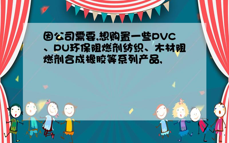 因公司需要,想购置一些PVC、PU环保阻燃剂纺织、木材阻燃剂合成橡胶等系列产品,