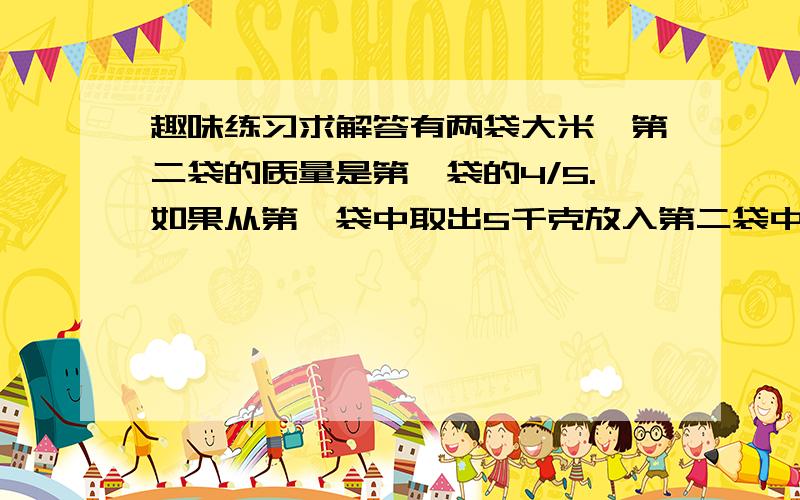 趣味练习求解答有两袋大米,第二袋的质量是第一袋的4/5.如果从第一袋中取出5千克放入第二袋中,那么两袋质量相等.两袋大米