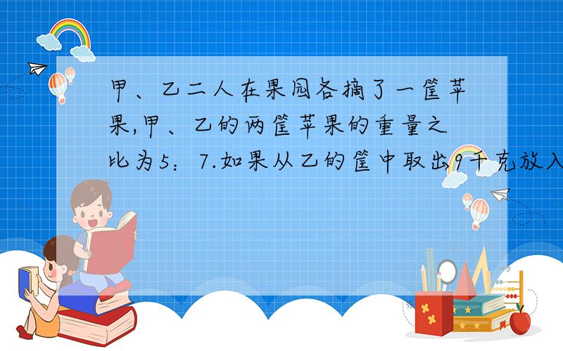 甲、乙二人在果园各摘了一筐苹果,甲、乙的两筐苹果的重量之比为5：7.如果从乙的筐中取出9千克放入甲的筐里,那么乙的苹果会