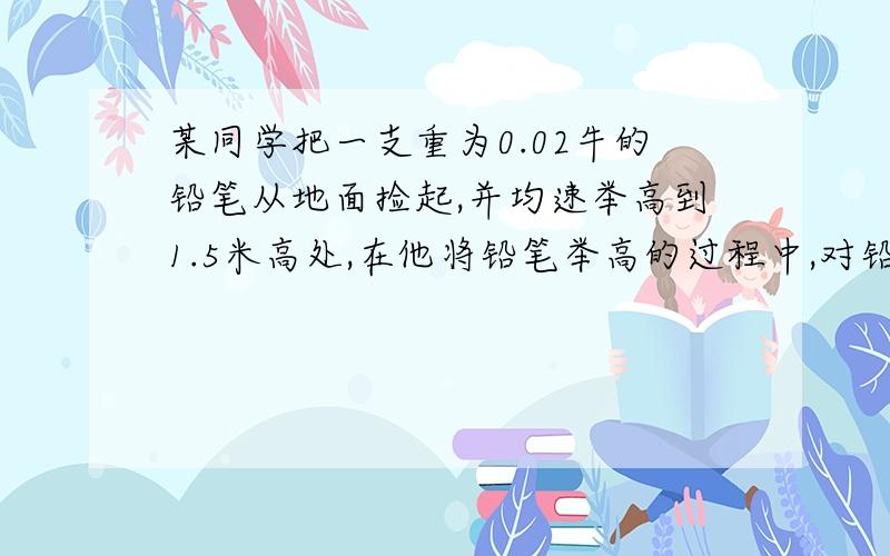 某同学把一支重为0.02牛的铅笔从地面捡起,并均速举高到1.5米高处,在他将铅笔举高的过程中,对铅笔做了多