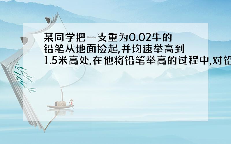 某同学把一支重为0.02牛的铅笔从地面捡起,并均速举高到1.5米高处,在他将铅笔举高的过程中,对铅笔做了多少功?