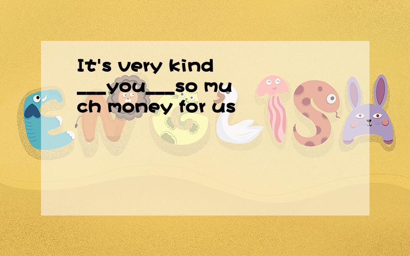 It's very kind___you___so much money for us