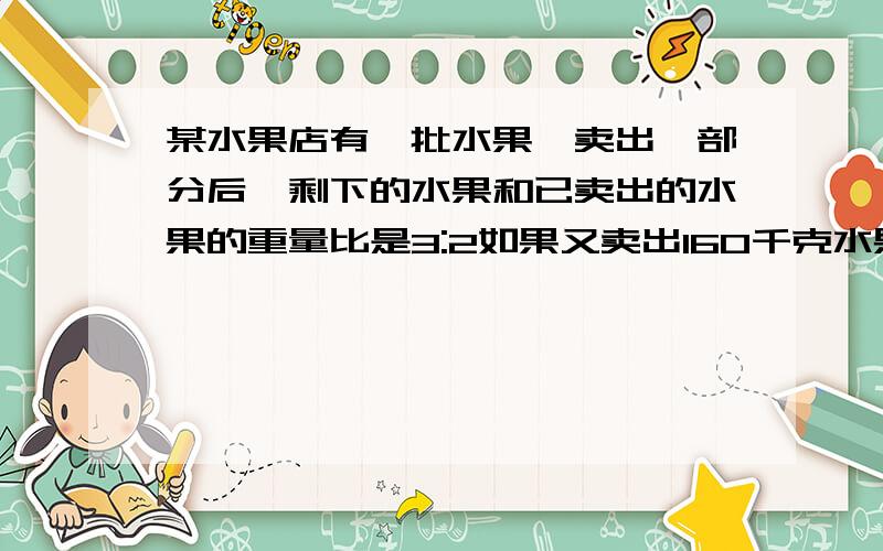 某水果店有一批水果,卖出一部分后,剩下的水果和已卖出的水果的重量比是3:2如果又卖出160千克水果剩下的水