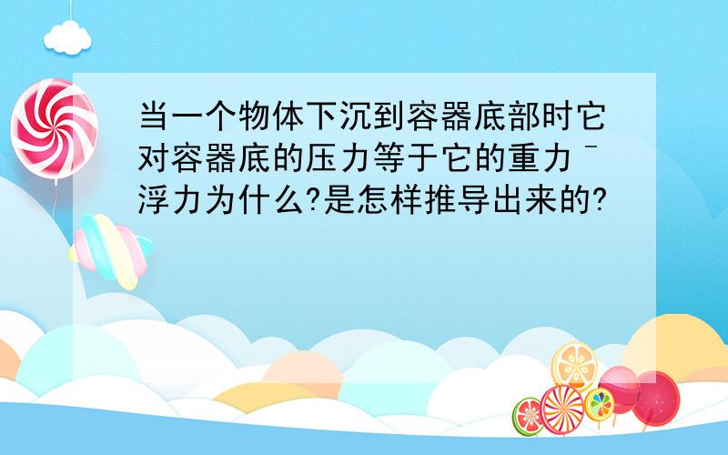 当一个物体下沉到容器底部时它对容器底的压力等于它的重力ˉ浮力为什么?是怎样推导出来的?