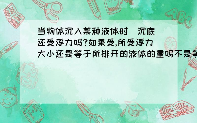 当物体沉入某种液体时（沉底）还受浮力吗?如果受,所受浮力大小还是等于所排开的液体的重吗不是等于重力