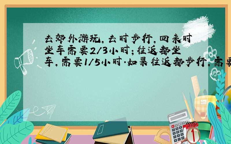 去郊外游玩,去时步行,回来时坐车需要2/3小时；往返都坐车,需要1/5小时.如果往返都步行,需要多少时间?