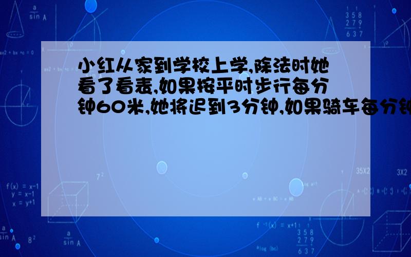 小红从家到学校上学,除法时她看了看表,如果按平时步行每分钟60米,她将迟到3分钟,如果骑车每分钟行150