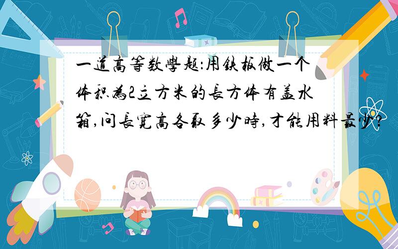 一道高等数学题：用铁板做一个体积为2立方米的长方体有盖水箱,问长宽高各取多少时,才能用料最少?