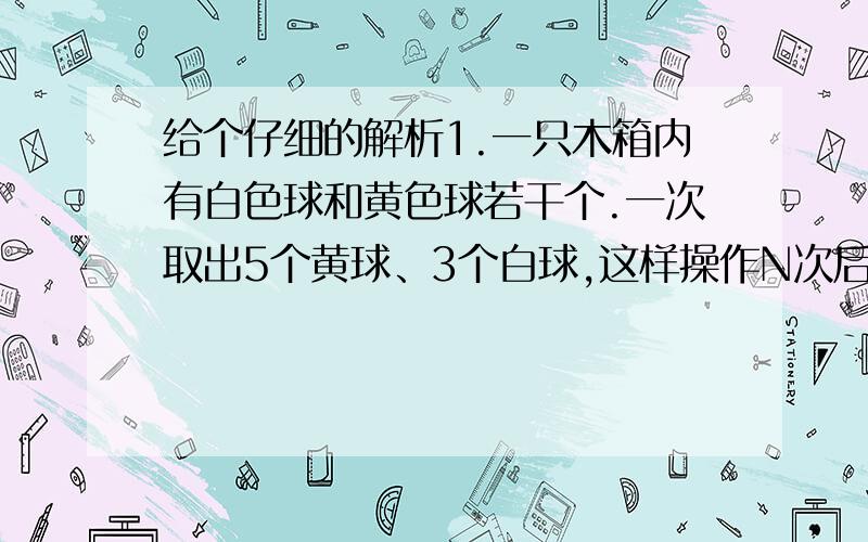 给个仔细的解析1.一只木箱内有白色球和黄色球若干个.一次取出5个黄球、3个白球,这样操作N次后,白球拿完了,黄球还剩8个