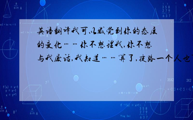 英语翻译我可以感觉到你的态度的变化……你不想理我,你不想与我废话,我知道……算了,夜路一个人也可以走,反正我已经丢失了自