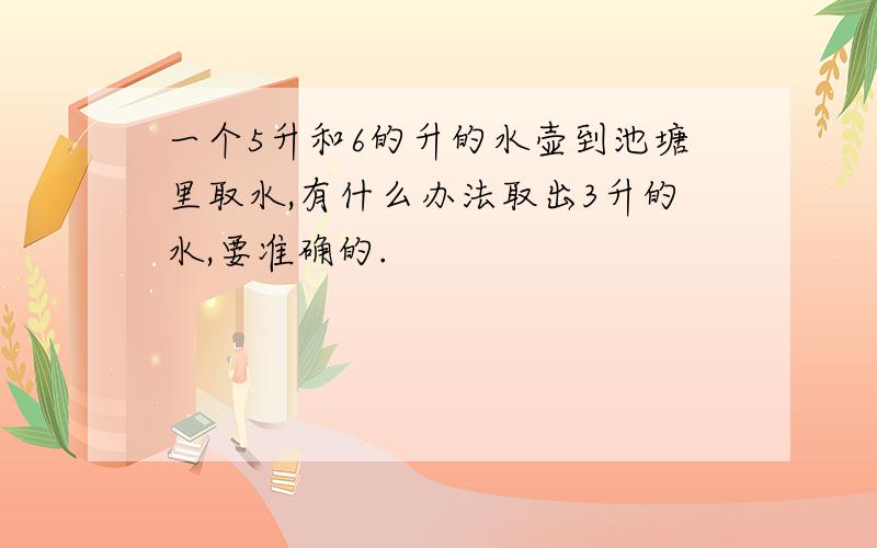 一个5升和6的升的水壶到池塘里取水,有什么办法取出3升的水,要准确的.