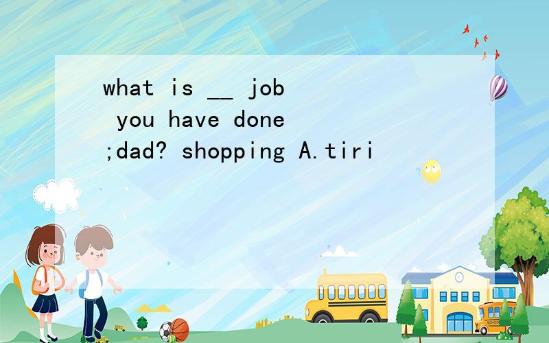 what is __ job you have done;dad? shopping A.tiri