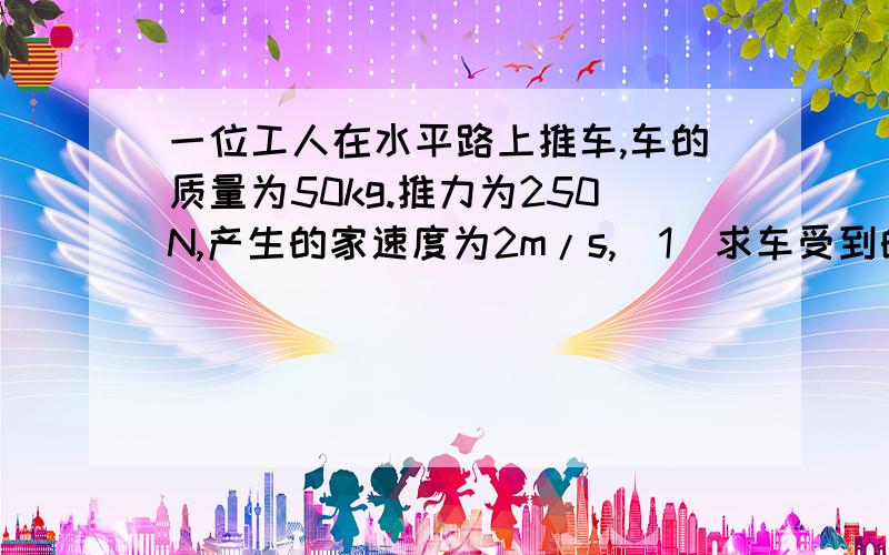 一位工人在水平路上推车,车的质量为50kg.推力为250N,产生的家速度为2m/s,(1)求车受到的阻力.(2)工...