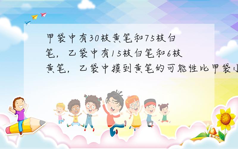 甲袋中有30枝黄笔和75枝白笔，乙袋中有15枝白笔和6枝黄笔，乙袋中摸到黄笔的可能性比甲袋小．______．（判断对错）