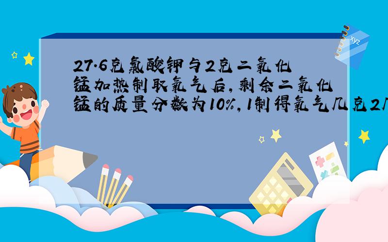 27.6克氯酸钾与2克二氧化锰加热制取氧气后,剩余二氧化锰的质量分数为10%,1制得氧气几克2几克氯酸钾未分