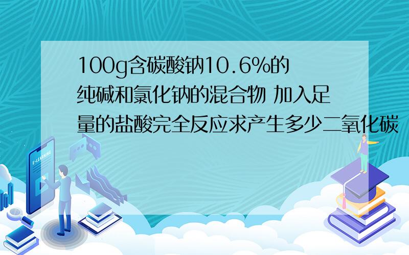 100g含碳酸钠10.6%的纯碱和氯化钠的混合物 加入足量的盐酸完全反应求产生多少二氧化碳