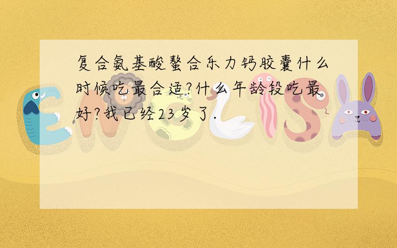 复合氨基酸螯合乐力钙胶囊什么时候吃最合适?什么年龄段吃最好?我已经23岁了.