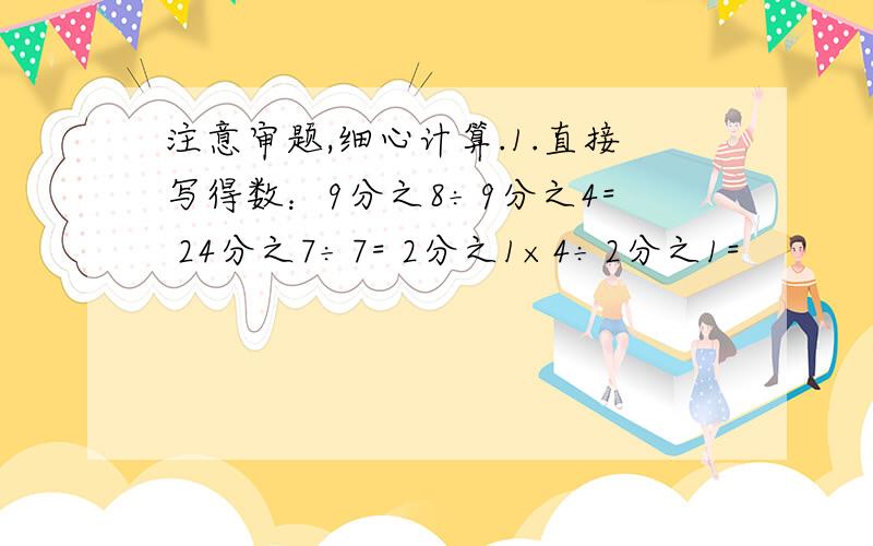 注意审题,细心计算.1.直接写得数：9分之8÷9分之4= 24分之7÷7= 2分之1×4÷2分之1=