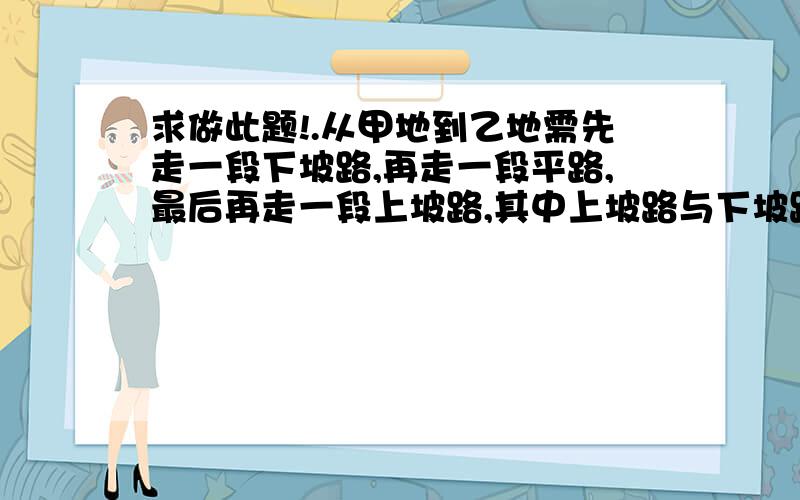 求做此题!.从甲地到乙地需先走一段下坡路,再走一段平路,最后再走一段上坡路,其中上坡路与下坡路的距离