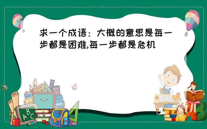 求一个成语：大概的意思是每一步都是困难,每一步都是危机